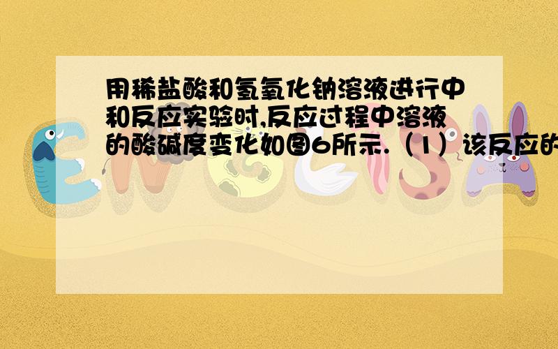 用稀盐酸和氢氧化钠溶液进行中和反应实验时,反应过程中溶液的酸碱度变化如图6所示.（1）该反应的化学方程式是_________（2）该实验操作是将________滴加到另一种溶液中（3）当加入溶液的