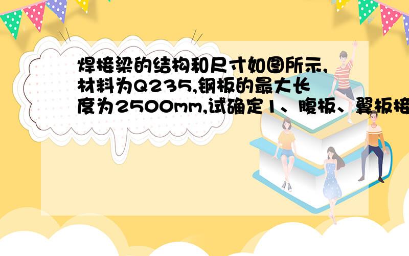 焊接梁的结构和尺寸如图所示,材料为Q235,钢板的最大长度为2500mm,试确定1、腹板、翼板接缝位置 2、各条焊缝的焊接方法和焊接材料 3、各条焊缝的接头和坡口形式 4、各条焊缝的焊接顺序