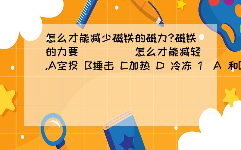 怎么才能减少磁铁的磁力?磁铁的力要_____怎么才能减轻.A空投 B捶击 C加热 D 冷冻 1）A 和B 2）A,B,和 C 3）A,C 和 D 4）A,B,C 和 D选择 1,2,3 还是 4