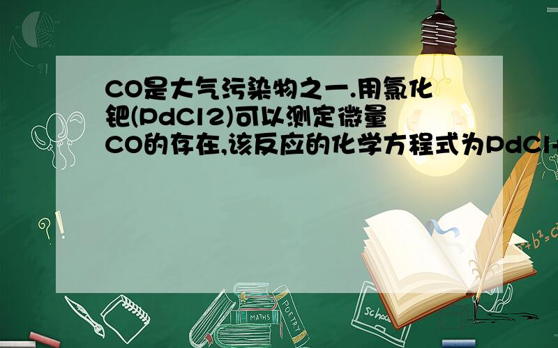 CO是大气污染物之一.用氯化钯(PdCl2)可以测定微量CO的存在,该反应的化学方程式为PdCl+CO+H2O==Pd↓+2HCl+CO2.若反应后得到Pd的质量为1.06g,则测得CO的质量为多少克?（已知Pd的相对原子质量为106）求