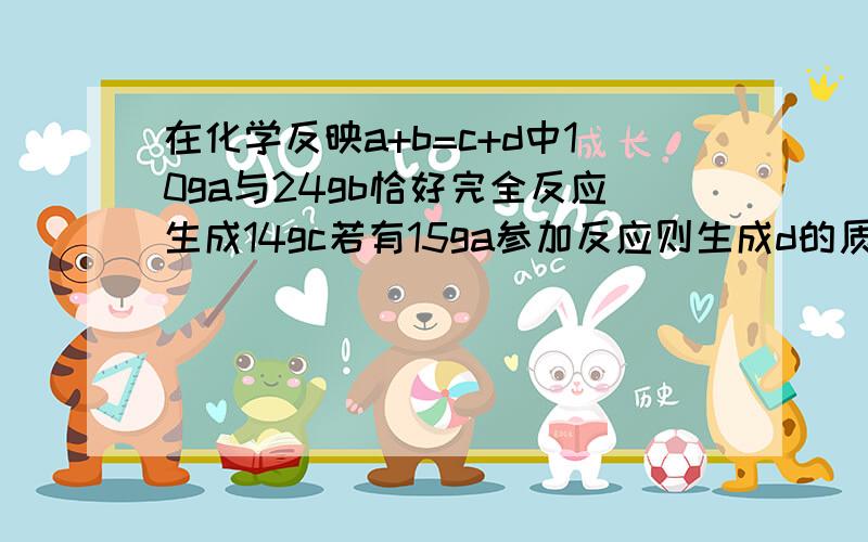 在化学反映a+b=c+d中10ga与24gb恰好完全反应生成14gc若有15ga参加反应则生成d的质量为多少.