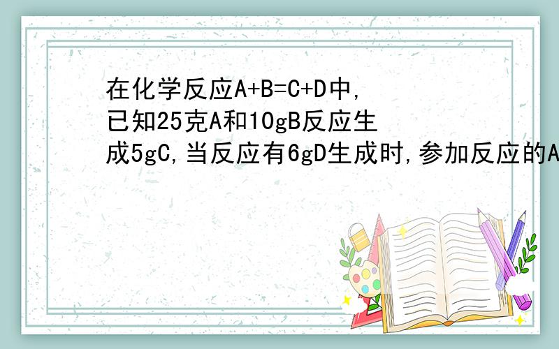 在化学反应A+B=C+D中,已知25克A和10gB反应生成5gC,当反应有6gD生成时,参加反应的A有（）A．10g B．5g C．20g D．25g