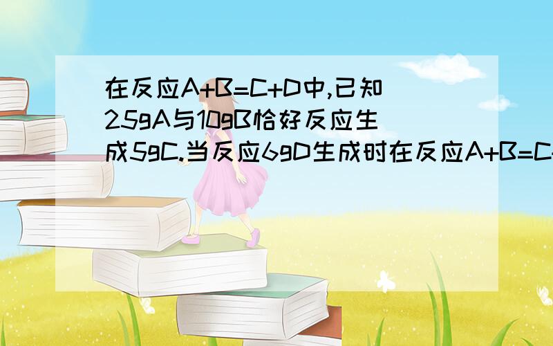 在反应A+B=C+D中,已知25gA与10gB恰好反应生成5gC.当反应6gD生成时在反应A+B=C+D中,已知25gA与10gB恰好反应生成5gC.当反应6gD生成时,参加反应的A是（ ）A.10g B.5g c.20g.D25g.