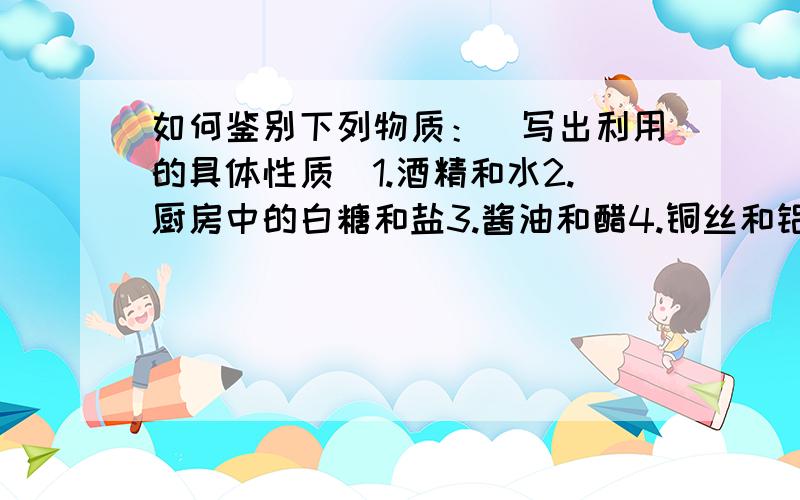 如何鉴别下列物质：（写出利用的具体性质）1.酒精和水2.厨房中的白糖和盐3.酱油和醋4.铜丝和铝丝5.铁块和铝块（同体积的）一定要有性质