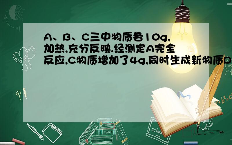 A、B、C三中物质各10g,加热,充分反映.经测定A完全反应,C物质增加了4g,同时生成新物质D,D的质量为11g,则参加反应的A和B的质量比是