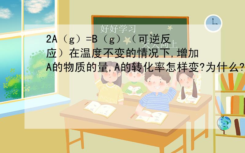 2A（g）=B（g）（可逆反应）在温度不变的情况下,增加A的物质的量,A的转化率怎样变?为什么?