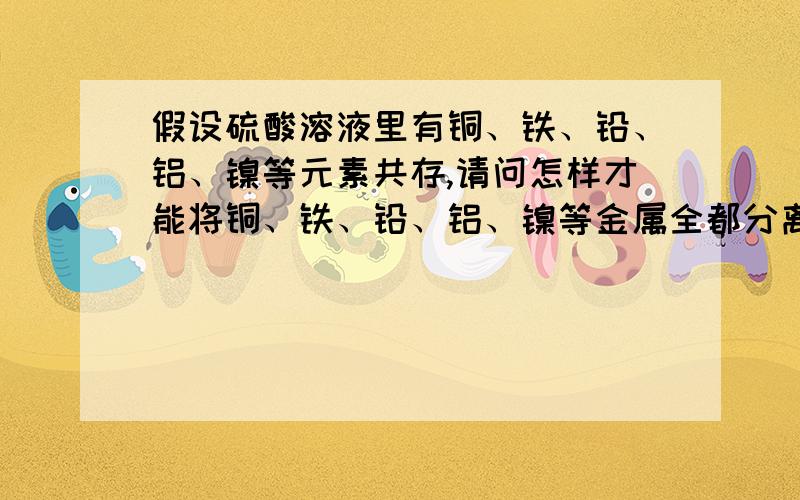 假设硫酸溶液里有铜、铁、铅、铝、镍等元素共存,请问怎样才能将铜、铁、铅、铝、镍等金属全都分离出来假设硫酸溶液里有铜、铁、铅、铝、镍等元素共存,请问怎样才能将铜、铁、铅、