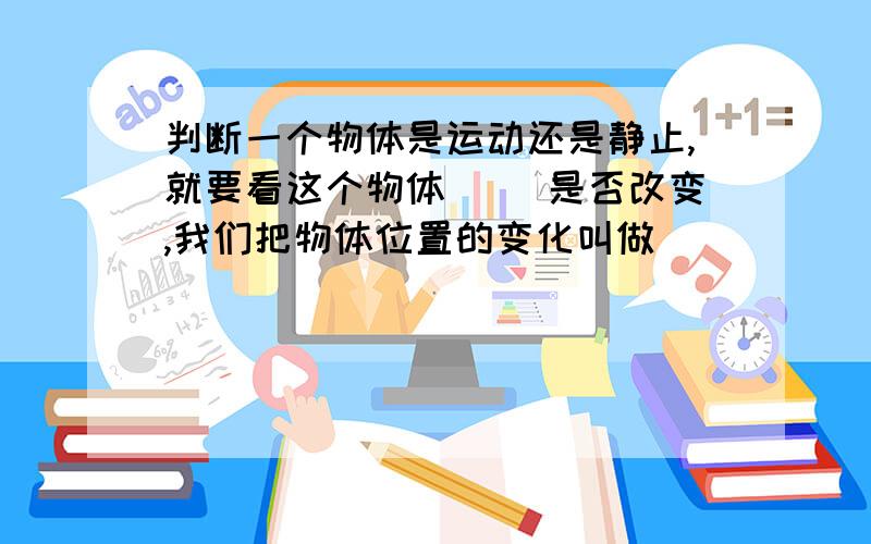 判断一个物体是运动还是静止,就要看这个物体( )是否改变,我们把物体位置的变化叫做（ ）