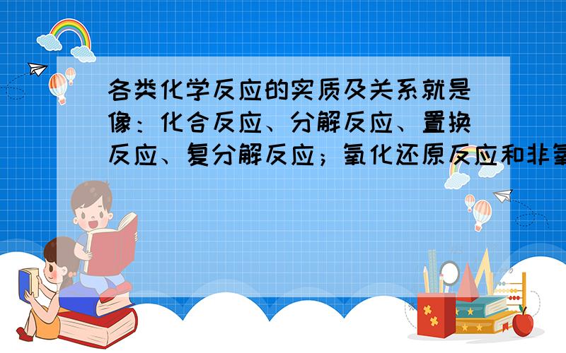 各类化学反应的实质及关系就是像：化合反应、分解反应、置换反应、复分解反应；氧化还原反应和非氧化还原反应等.不要说类似：“一种物质生成两种或两种以上的的物质是分解反应”我