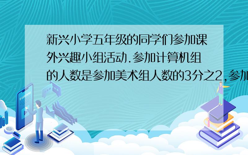 新兴小学五年级的同学们参加课外兴趣小组活动.参加计算机组的人数是参加美术组人数的3分之2,参加合唱队的人数是参加美术组人数的5分之4.一直参加计算机组的有20人,参加合唱队的有多少