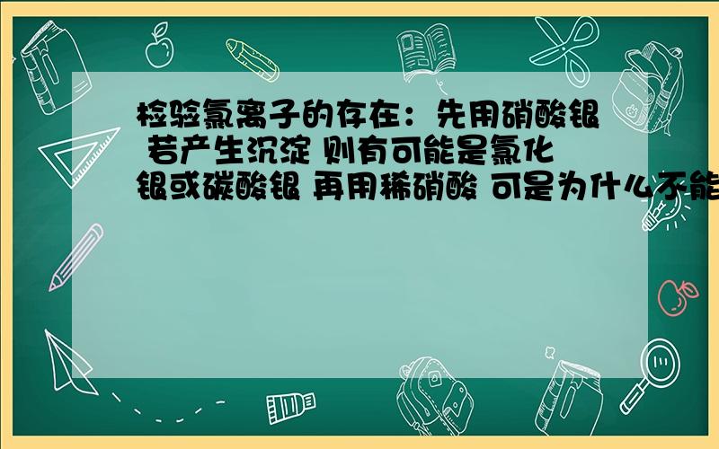 检验氯离子的存在：先用硝酸银 若产生沉淀 则有可能是氯化银或碳酸银 再用稀硝酸 可是为什么不能用盐酸呢话说这是初三的科学 只用考虑氯化银和碳酸银的情况