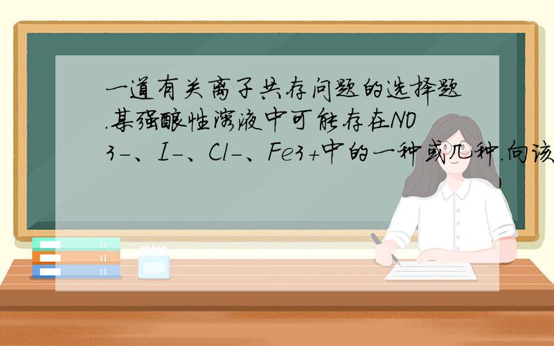 一道有关离子共存问题的选择题.某强酸性溶液中可能存在NO3-、I-、Cl-、Fe3+中的一种或几种.向该溶液中加入溴水后,溴被还原,由此可推断该溶液中( )A．不含NO3-,可能含Fe3+B．含有NO3- 、I- 、Cl-C