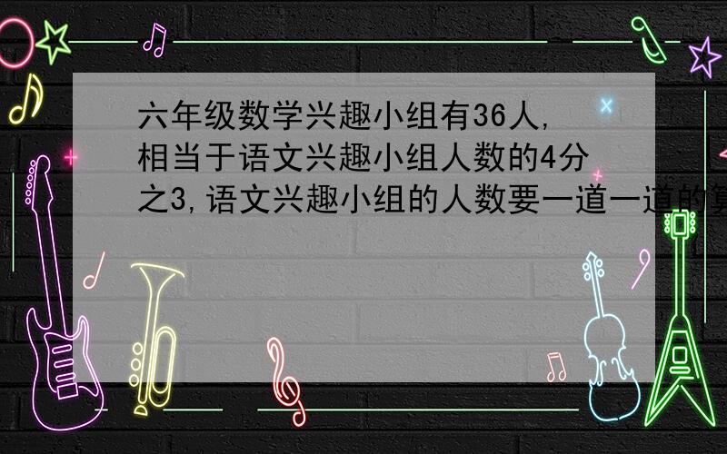 六年级数学兴趣小组有36人,相当于语文兴趣小组人数的4分之3,语文兴趣小组的人数要一道一道的算