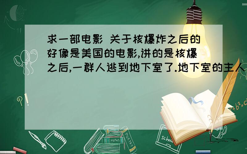 求一部电影 关于核爆炸之后的好像是美国的电影,讲的是核爆之后,一群人逃到地下室了.地下室的主人有很多食物,但是他藏了起来,有人利用无线电求救,却把穿着防化服的敌人找来了,最后女