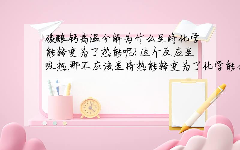 碳酸钙高温分解为什么是将化学能转变为了热能呢?这个反应是吸热，那不应该是将热能转变为了化学能么