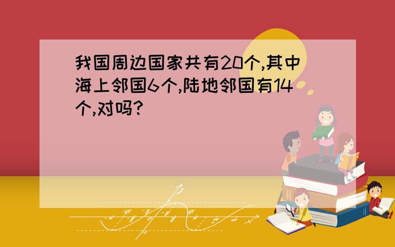 我国周边国家共有20个,其中海上邻国6个,陆地邻国有14个,对吗?