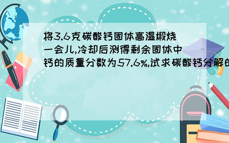 将3.6克碳酸钙固体高温煅烧一会儿,冷却后测得剩余固体中钙的质量分数为57.6%,试求碳酸钙分解的百分率,以及加热后固体中氧化钙的百分含量