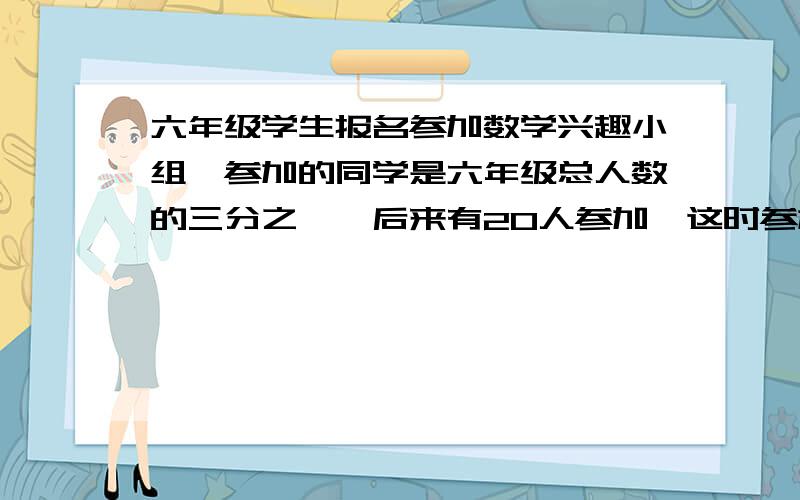 六年级学生报名参加数学兴趣小组,参加的同学是六年级总人数的三分之一,后来有20人参加,这时参加的同学与未参加的人数的比3：4.