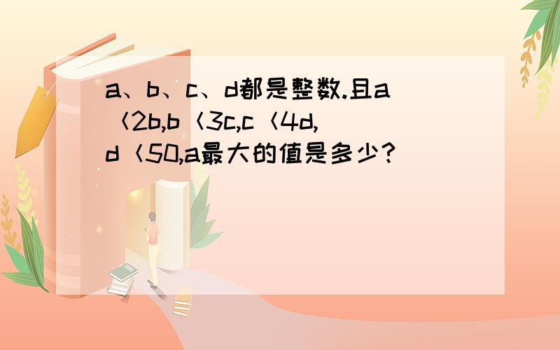 a、b、c、d都是整数.且a＜2b,b＜3c,c＜4d,d＜50,a最大的值是多少?