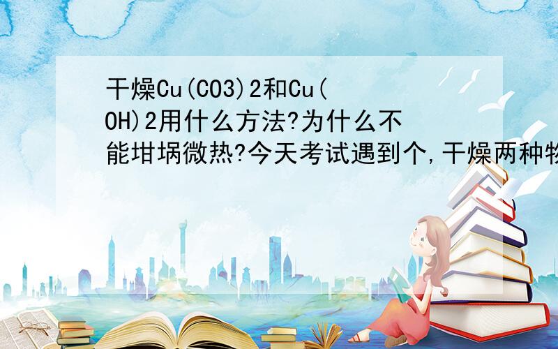 干燥Cu(CO3)2和Cu(OH)2用什么方法?为什么不能坩埚微热?今天考试遇到个,干燥两种物质的混合物,A.干燥管,B.干燥器,C.坩埚微热,为什么选B不选C?不是微热可以避免分解么?