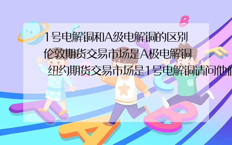 1号电解铜和A级电解铜的区别伦敦期货交易市场是A极电解铜 纽约期货交易市场是1号电解铜请问他们有什么区别吗  请教专家