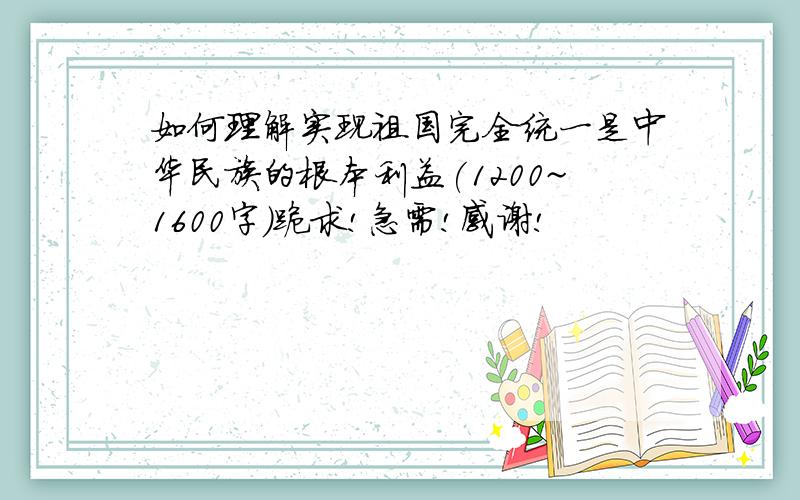 如何理解实现祖国完全统一是中华民族的根本利益(1200~1600字)跪求!急需!感谢!