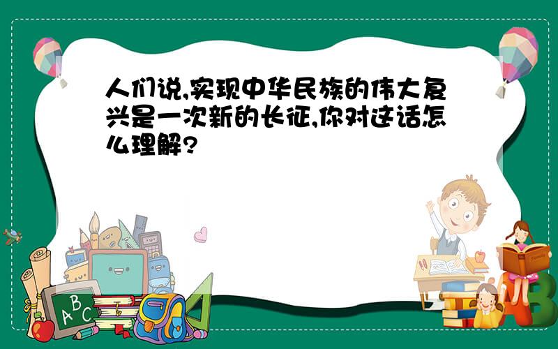 人们说,实现中华民族的伟大复兴是一次新的长征,你对这话怎么理解?