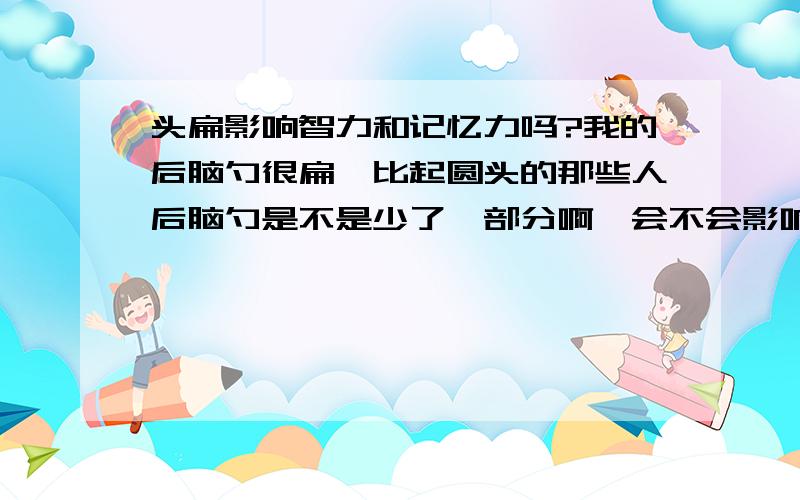 头扁影响智力和记忆力吗?我的后脑勺很扁,比起圆头的那些人后脑勺是不是少了一部分啊,会不会影响大脑的容量啊?会影响智力吗?记忆力?我现在已经十几岁了还能纠正大脑的头型吗?