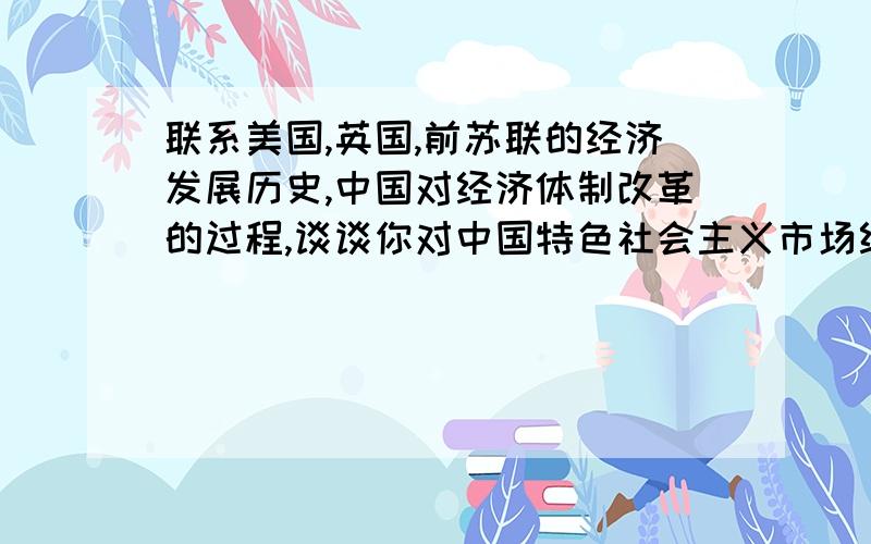 联系美国,英国,前苏联的经济发展历史,中国对经济体制改革的过程,谈谈你对中国特色社会主义市场经济设架构的认识