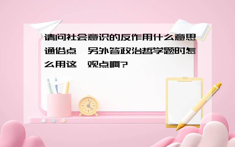 请问社会意识的反作用什么意思通俗点,另外答政治哲学题时怎么用这一观点啊?