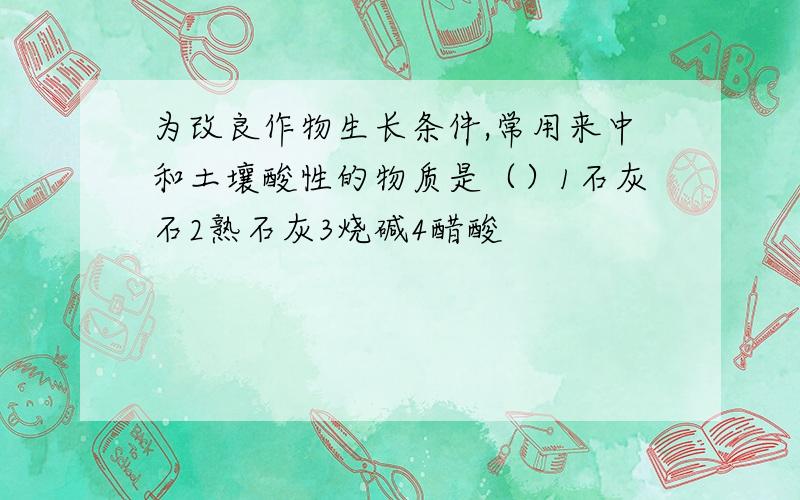 为改良作物生长条件,常用来中和土壤酸性的物质是（）1石灰石2熟石灰3烧碱4醋酸