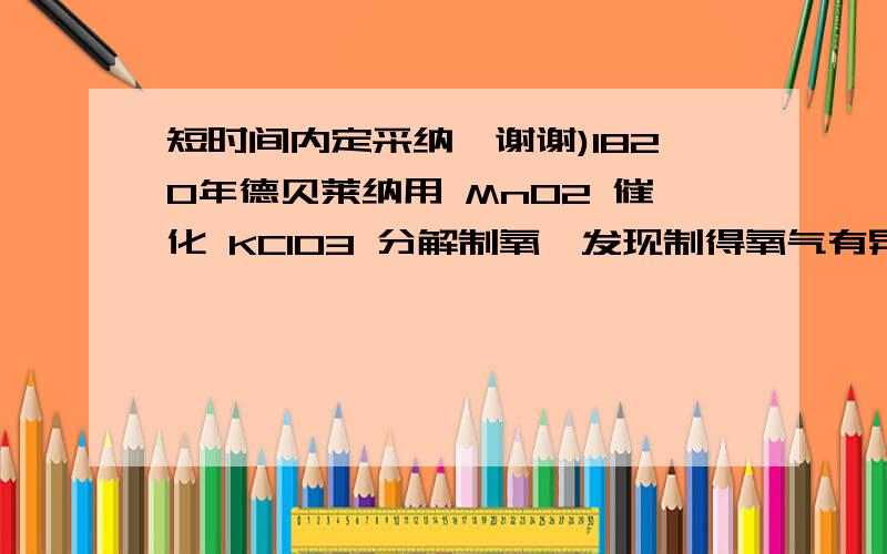 短时间内定采纳,谢谢)1820年德贝莱纳用 MnO2 催化 KClO3 分解制氧,发现制得氧气有异常的气味1820年德贝莱纳用 MnO2 催化 KClO3 分解制氧,发现制得氧气有异常的气味,使该气体通过 KI 淀粉溶液,溶