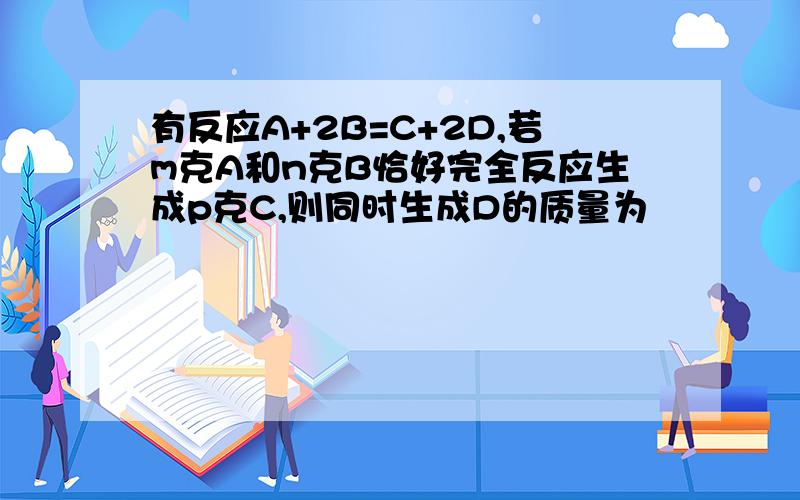 有反应A+2B=C+2D,若m克A和n克B恰好完全反应生成p克C,则同时生成D的质量为