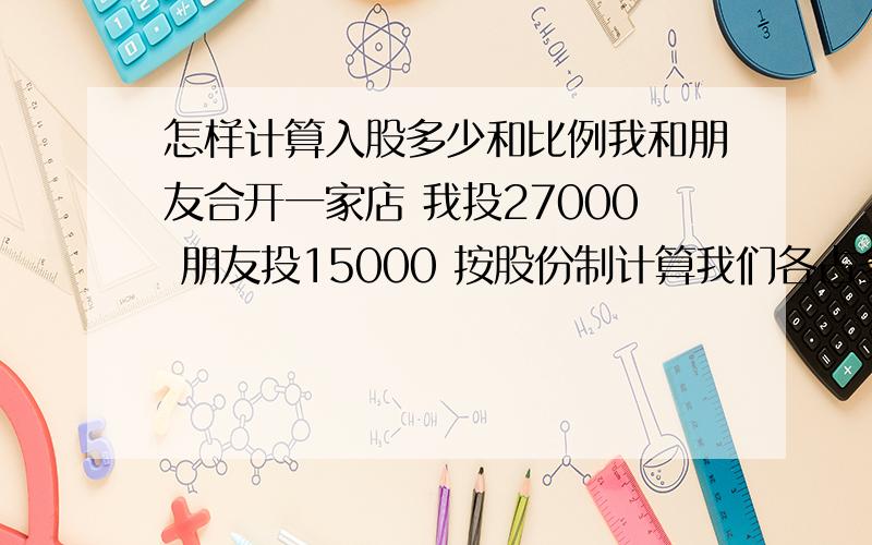 怎样计算入股多少和比例我和朋友合开一家店 我投27000 朋友投15000 按股份制计算我们各占多少股份 按百分比怎样计算