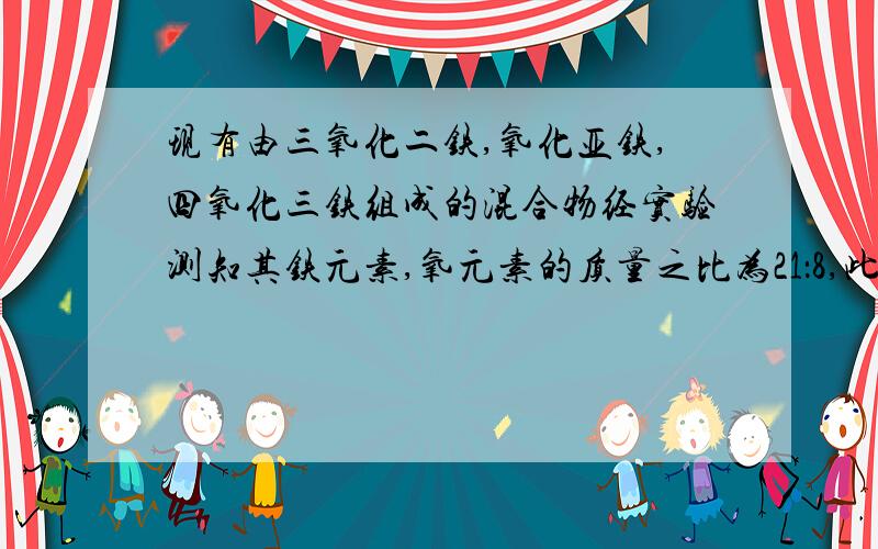 现有由三氧化二铁,氧化亚铁,四氧化三铁组成的混合物经实验测知其铁元素,氧元素的质量之比为21：8,此混合物中三氧化二铁,氧化亚铁,四氧化三铁三者质量之比可能为?