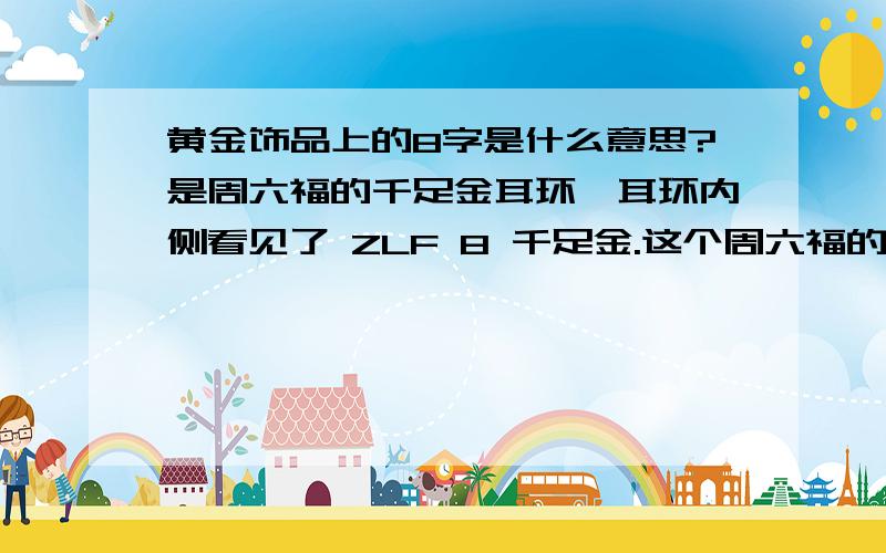 黄金饰品上的8字是什么意思?是周六福的千足金耳环,耳环内侧看见了 ZLF 8 千足金.这个周六福的黄金可有验证的商标或是什么东西验证真伪