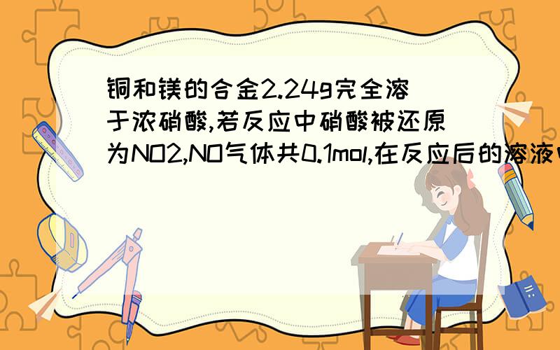 铜和镁的合金2.24g完全溶于浓硝酸,若反应中硝酸被还原为NO2,NO气体共0.1mol,在反应后的溶液中,加入氢氧化钠溶液,生成的沉淀经过滤、洗涤、干燥后称重量,质量不可能为A6.24g B5.5g C2.00g D4.82g多