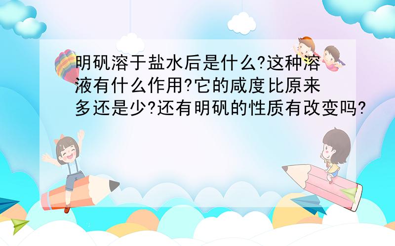 明矾溶于盐水后是什么?这种溶液有什么作用?它的咸度比原来多还是少?还有明矾的性质有改变吗?