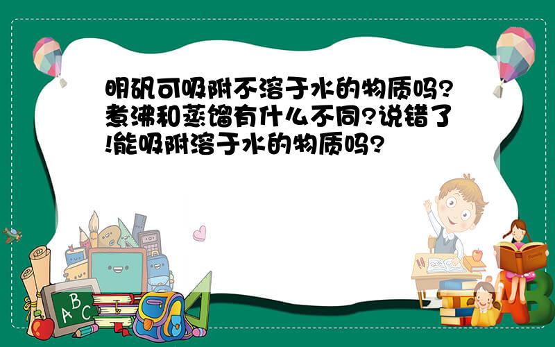 明矾可吸附不溶于水的物质吗?煮沸和蒸馏有什么不同?说错了!能吸附溶于水的物质吗?