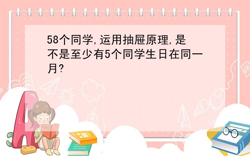 58个同学,运用抽屉原理,是不是至少有5个同学生日在同一月?