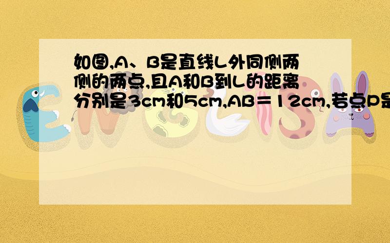 如图,A、B是直线L外同侧两侧的两点,且A和B到L的距离分别是3cm和5cm,AB＝12cm,若点P是l上一点,则PA+PB的最小值是