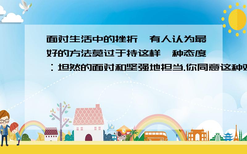 面对生活中的挫折,有人认为最好的方法莫过于持这样一种态度：坦然的面对和坚强地担当.你同意这种观点吗?注意,结合自己的经历,也就是说要联系实际.