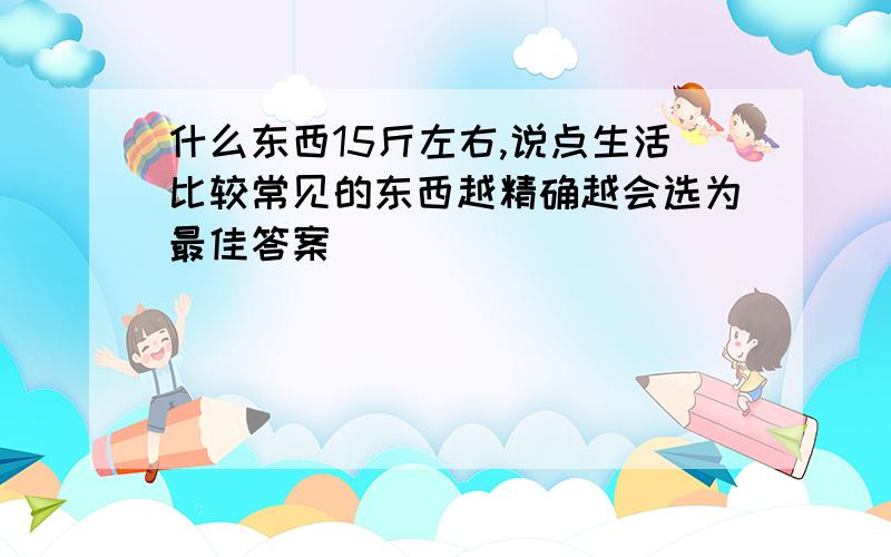 什么东西15斤左右,说点生活比较常见的东西越精确越会选为最佳答案