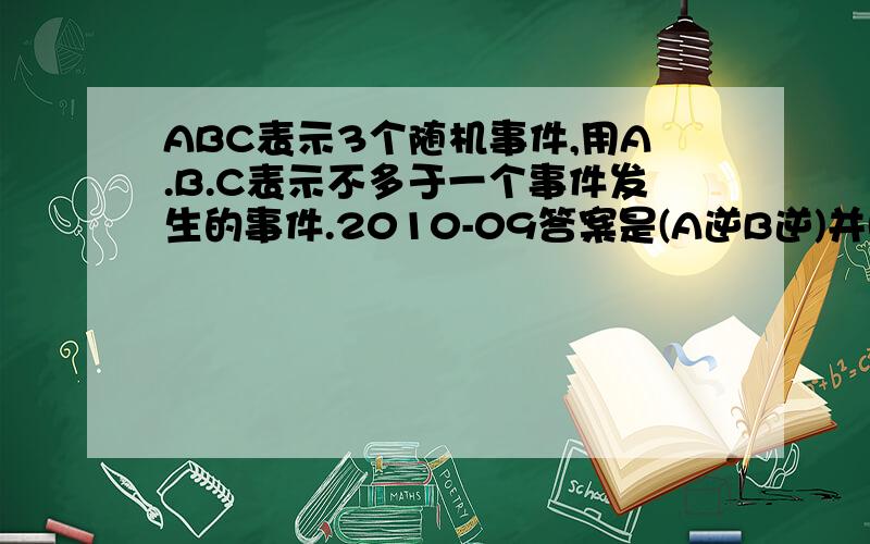 ABC表示3个随机事件,用A.B.C表示不多于一个事件发生的事件.2010-09答案是(A逆B逆)并(B逆C逆)并(A逆C逆）我觉得这个答案比AˉBˉCˉ+ABˉCˉ+AˉBCˉ+AˉBˉC多了 2(A逆B逆c逆)我认为第二个答案才是正确的,