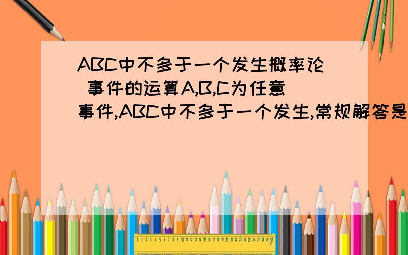 ABC中不多于一个发生概率论 事件的运算A,B,C为任意事件,ABC中不多于一个发生,常规解答是只有一个发生或都没发生.如果用对立事件表达,怎么理解和表示呢呢