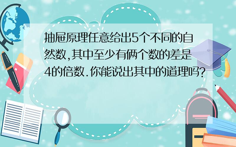 抽屉原理任意给出5个不同的自然数,其中至少有俩个数的差是4的倍数.你能说出其中的道理吗?