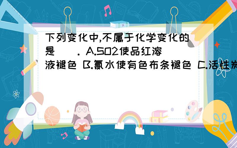 下列变化中,不属于化学变化的是(). A.SO2使品红溶液褪色 B.氯水使有色布条褪色 C.活性炭使红墨水褪色 D下列变化中,不属于化学变化的是().A.SO2使品红溶液褪色 B.氯水使有色布条褪色 C.活性炭