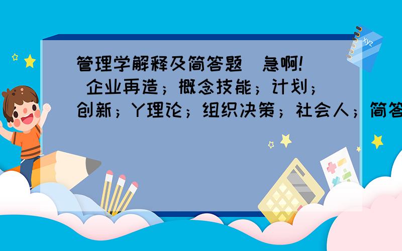 管理学解释及简答题（急啊!） 企业再造；概念技能；计划；创新；Y理论；组织决策；社会人；简答题有效控制的原则有哪些?系统的特征有哪些?简述管理及其管理的职能论述题你是一个公