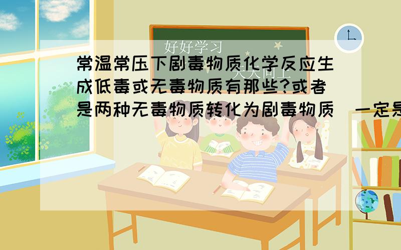 常温常压下剧毒物质化学反应生成低毒或无毒物质有那些?或者是两种无毒物质转化为剧毒物质（一定是常温常压,否则太多了）我想到一个反应：升汞和氰盐（要控制好反应配比,稍微啦一方