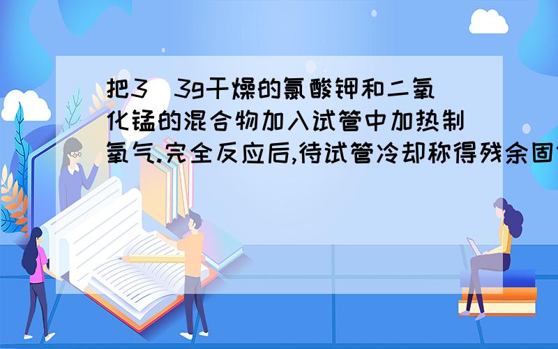 把3．3g干燥的氯酸钾和二氧化锰的混合物加入试管中加热制氧气.完全反应后,待试管冷却称得残余固体2．34g,问：（1）写出发生反应的化学方程式：（2）放去氧气多少克?这些氧气的物质的量